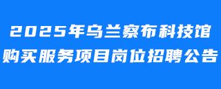 2025年乌兰察布科技馆购买服务项目岗位招聘公告